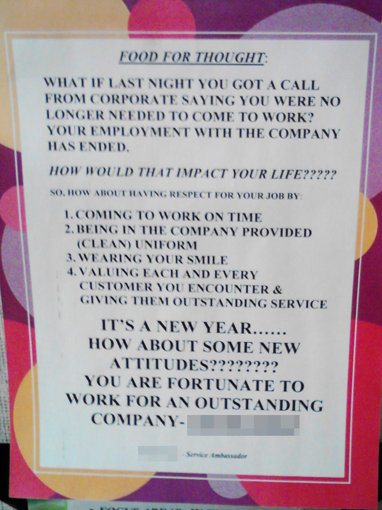 Food For Thought:  What if last night you got a call from corporate saying you were no longer needed to come to work? Your employment with the company has ended.  HOW WOULD THAT IMPACT YOUR LIFE?????  So, how about having respect for your job by:  1. Coming to work on time 2. Being in the company provided (clean) uniform 3. Wearing your smile 4. Valuing each and every customer you encounter & giving them outstanding service  IT'S A NEW YEAR...... HOW ABOUT SOME NEW ATTITUDES???????? YOU ARE FORTUNATE TO WORK FOR AN OUTSTANDING COMPANY - (redacted)  (redacted) - Service Ambassador