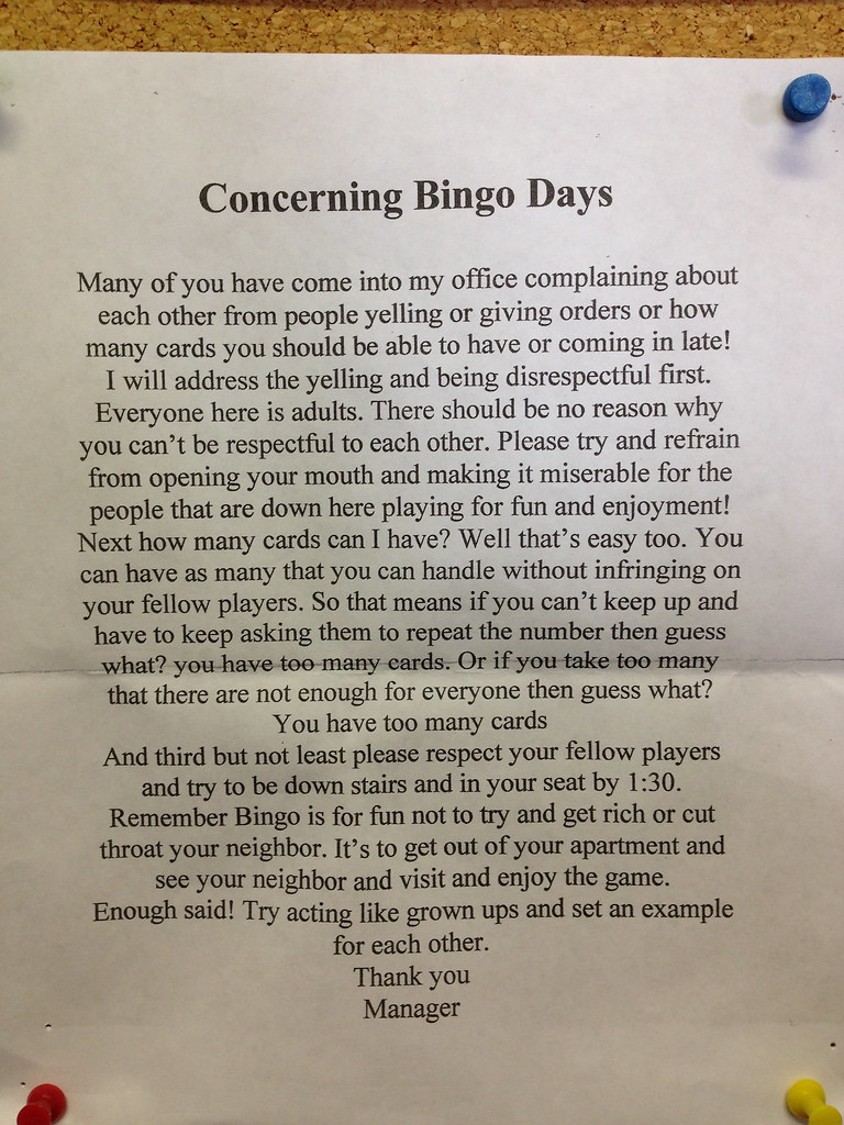 Concerning Bingo Days: Many of you have come into my office complaining about each other from people yelling or giving orders or how many cards you should be able to have or coming in late! I will address the yelling and being disrespectful first. Everyone here is adults. There should be no reason why you can't be respectful to each other. Please try and refrain from opening your mouth and making it miserable for the people that are down here playing for fun and enjoyment! Next how many cards can I have? Well that's easy too. You can have as many that you can handle without infringing on your fellow players. So that means if you can't keep up and have to keep asking them to repeat the number then guess what? you have too many cards. Or if you take too many that there are not enough for everyone than guess what? You have too many cards. And third but not least please respect your fellow players and try to be down stairs and in your seat by 1:30. Remember Bingo is fun not to try and get rich or cut throat your neighbor. It's to get out of your apartment and see your neighbor and visit and enjoy the game. Enough said! Try acting like grown ups and set an example for each other. Thank you. Manager