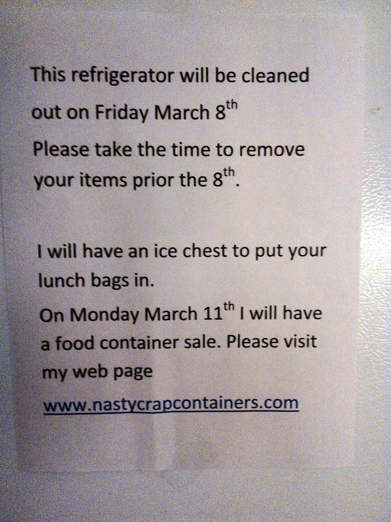 This refrigerator will be cleaned out on Friday March 8th Please take the time to remove your items prior to the 8th. I will have an ice chest to put your lunch bags in. On Monday March 11th I will have a food container sale. Please visit my web page www.nastycrapcontainers.com