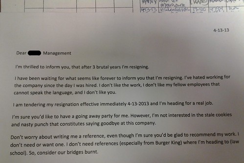 Dear Management, I'm thrilled to inform you, that after 3 brutal years I'm resigning. I have been waiting for what seems like forever to inform you that I'm resigning. I've hated working for this company since the day I was hired. I don't like the work, I don't like my fellow employees that cannot speak the language, and I don't like you. I am tendering my resignation effective immediately 4-13-2013 and I'm heading for a real job. I'm sure you'd like to have a going away party for me. However, I'm not interested in the stale cookies and nasty punch that constitutes saying goodbye at this company. Don't worry about writing me a reference, even though I'm sure you'd be glad to recommend my work. I don't need or want one. I don't need references (especially from Burger King) where I'm heading to (law school). So, consider our bridges burnt.