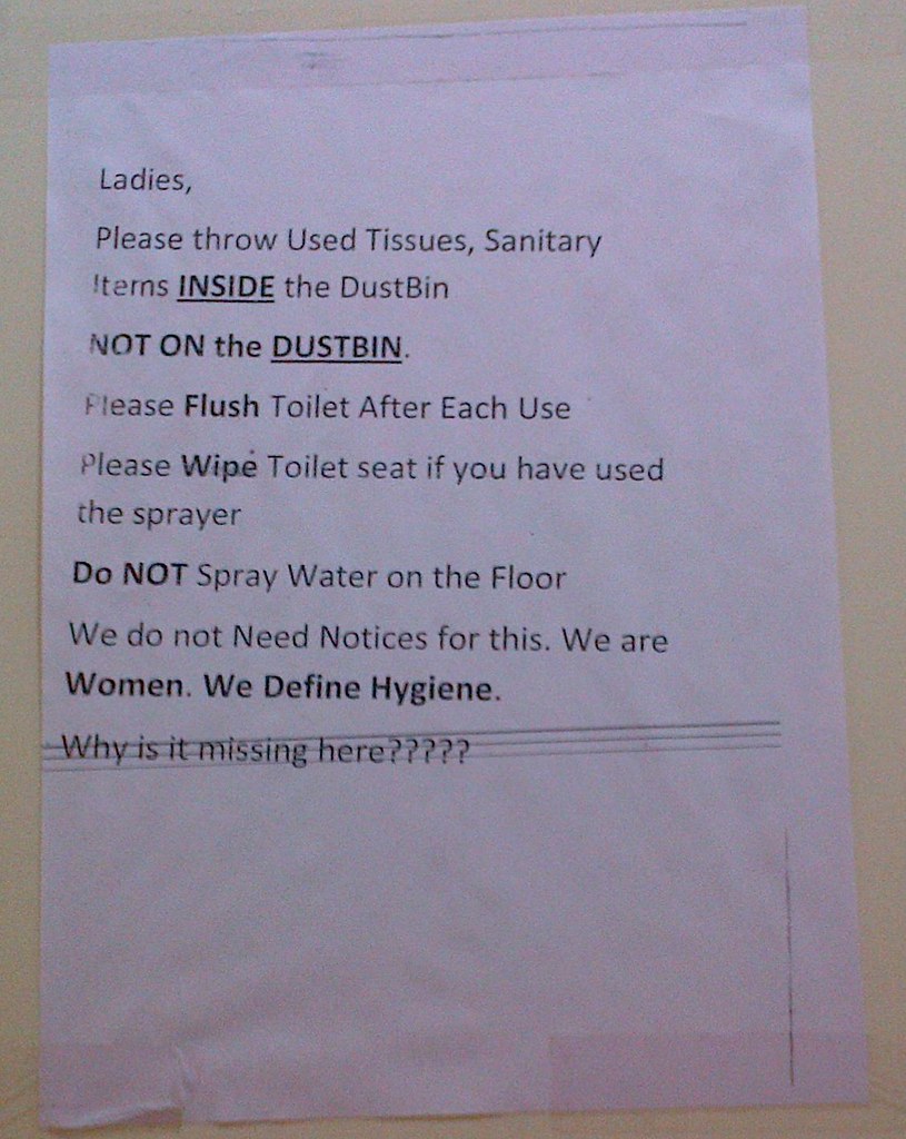 Ladies, Please throw Used Tissues, Sanitary Items, INSIDE the DustBin NOT ON the DUSTBIN. Please Flush Toilet After Each Use Please Wipe Toilet Seat if you have used the sprayer Do NOT Spray Water on the Floor We do not Need Notices for this. We are Women. We Define Hygiene. Why is it missing here????