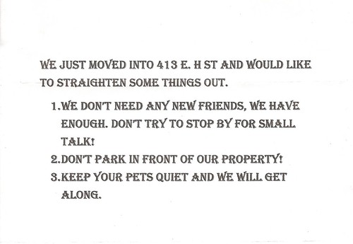 We just moved into 412 E. H St. and would like to straighten some things out. 1. We don't need any new friends, we have enough. Don't try to stop by for small talk! 2. Don't park in front of our property! 3. Keep your pets quiet and we will get along.