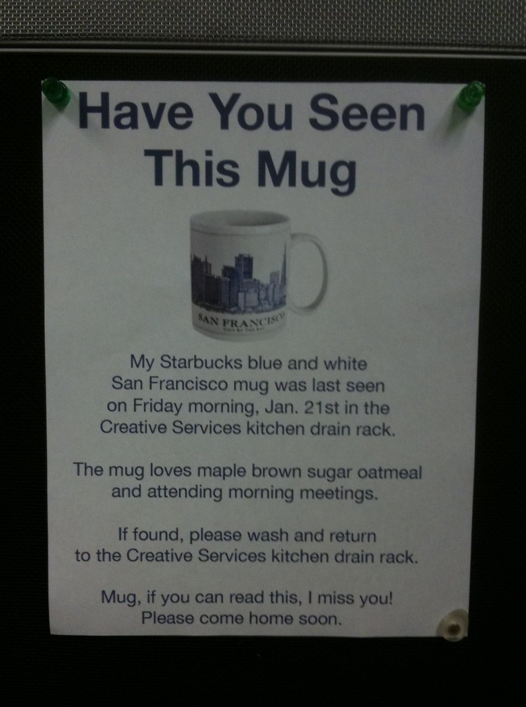 Have You Seen This Mug? My Starbucks blue and white San Francisco mug was last seen on Friday morning, Jan. 21st in the Creative Services kitchen drain rack. The mug loves maple brown sugar oatmeal and attending morning meetings.  If found, please wash and return to the Creative Services kitchen drain rack. Mug, if you can read this, I miss you! Please come home soon.