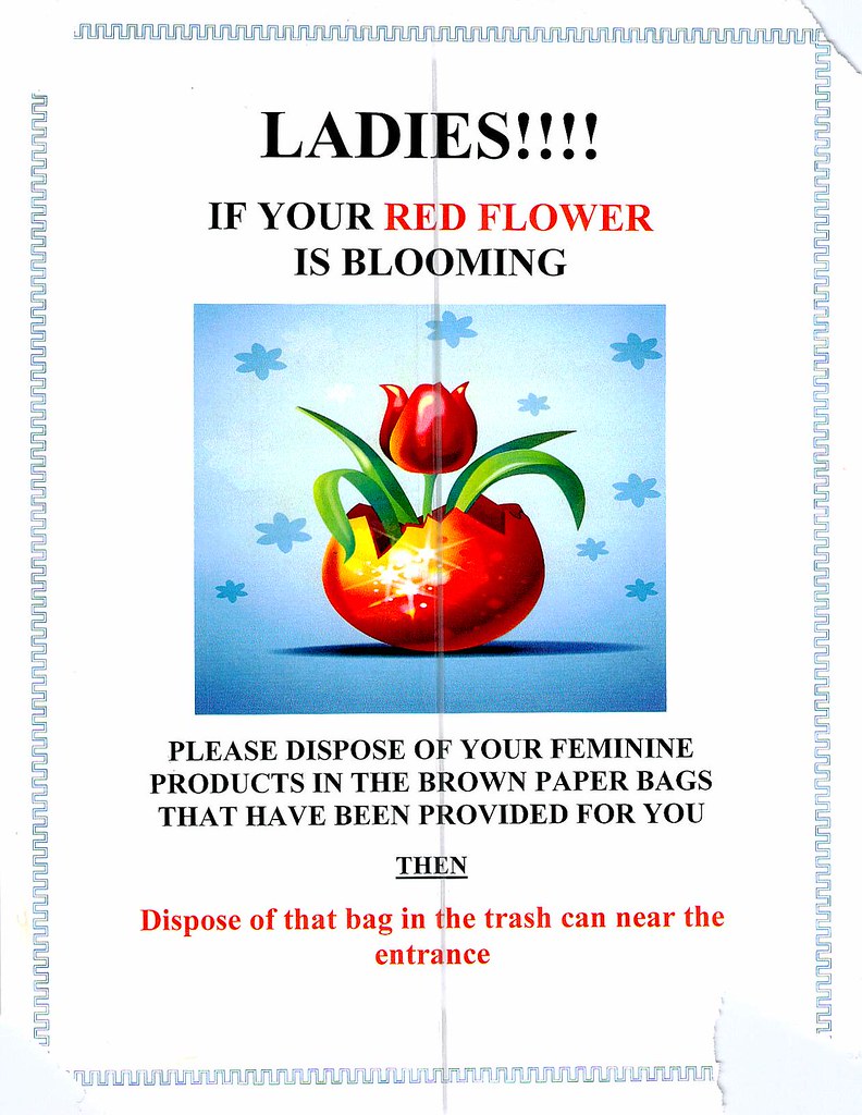 LADIES!!!! IF YOUR RED FLOWER IS BLOOMING PLEASE DISPOSE OF YOUR FEMININE PRODUCTS IN THE BROWN PAPER BAGS THAT HAVE BEEN PROVIDED FOR YOU THEN Dispose of that bag in the trash can near the entrance
