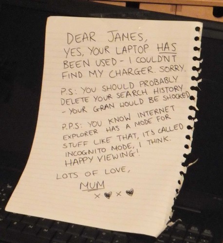 Dear James, Yes, your laptop HAS been used - I couldn't find my charger. Sorry. P.S: You should probably delete your search history - your Gran would be shocked. P.P.S: You know Internet Explorer has a mode for stuff like that, it's called Incognito Mode, I think. Happy viewing! Lots of love, Mum. XOXO
