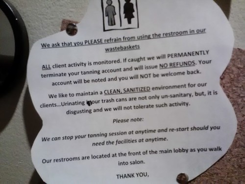 We ask that you PLEASE refrain from using the restroom in our wastebaskets. ALL client activity is monitored. If caught we will PERMANENTLY terminate your tanning account and we will issue NO REFUNDS. Your account will be noted and you will NOT be welcome back. We like to maintain a CLEAN, SANITIZED environment for our clients...Urinating in our trash cans are not only un-sanitary, but, it is disgusting and we will not tolerate such activity. Please note: We can stop your tanning session at anytime and re-start should you need the facilities at any time. Our restrooms are located at the front of the main lobby as you walk into salon. THANK YOU