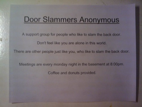 Door Slammers Anonymous  A support group for people who like to slam the back door.  Don't feel like you are alone in this world.  There are other people just like you, who like to slam the back door.  Meetings are every monday night in the basement at 8:00pm.  Coffee and donuts provided.